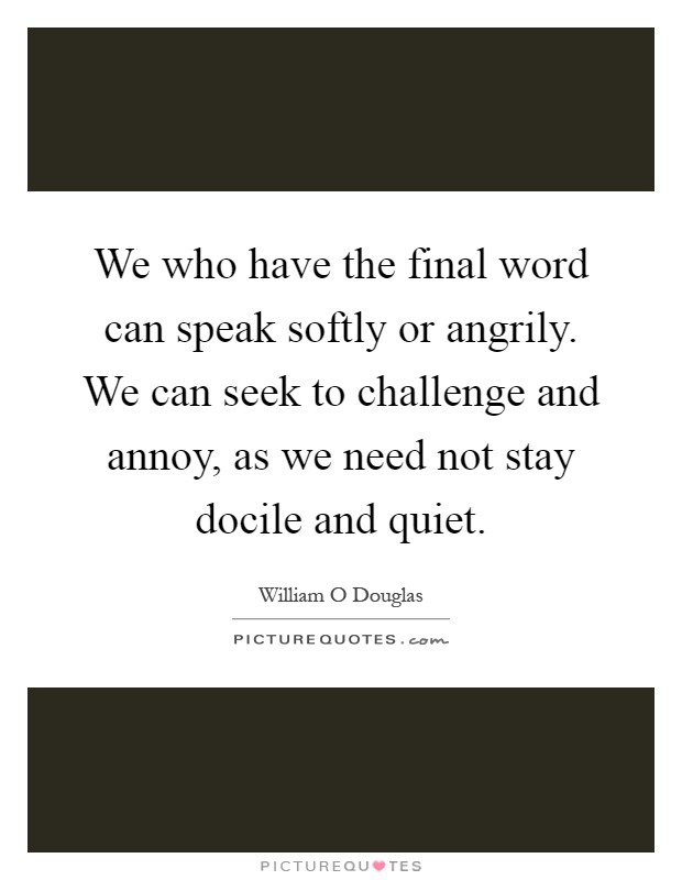 We who have the final word can speak softly or angrily. We can seek to challenge and annoy, as we need not stay docile and quiet Picture Quote #1
