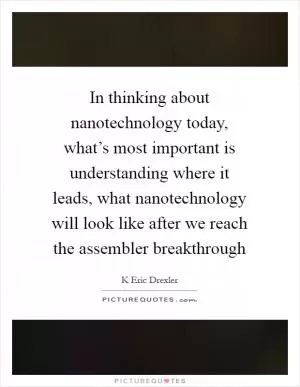 In thinking about nanotechnology today, what’s most important is understanding where it leads, what nanotechnology will look like after we reach the assembler breakthrough Picture Quote #1