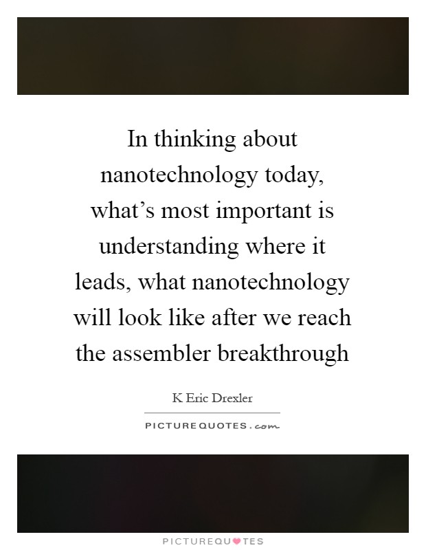 In thinking about nanotechnology today, what's most important is understanding where it leads, what nanotechnology will look like after we reach the assembler breakthrough Picture Quote #1