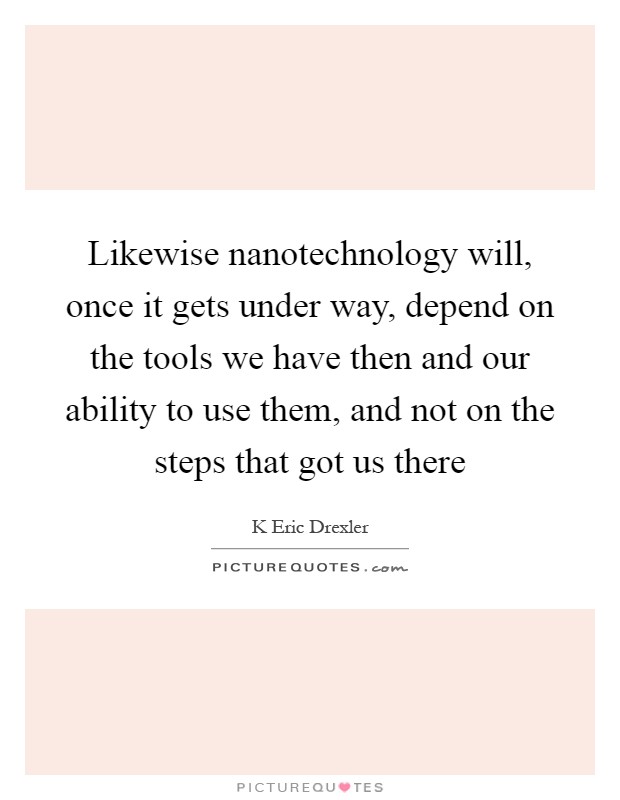 Likewise nanotechnology will, once it gets under way, depend on the tools we have then and our ability to use them, and not on the steps that got us there Picture Quote #1