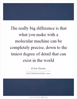 The really big difference is that what you make with a molecular machine can be completely precise, down to the tiniest degree of detail that can exist in the world Picture Quote #1