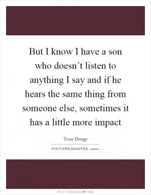 But I know I have a son who doesn’t listen to anything I say and if he hears the same thing from someone else, sometimes it has a little more impact Picture Quote #1