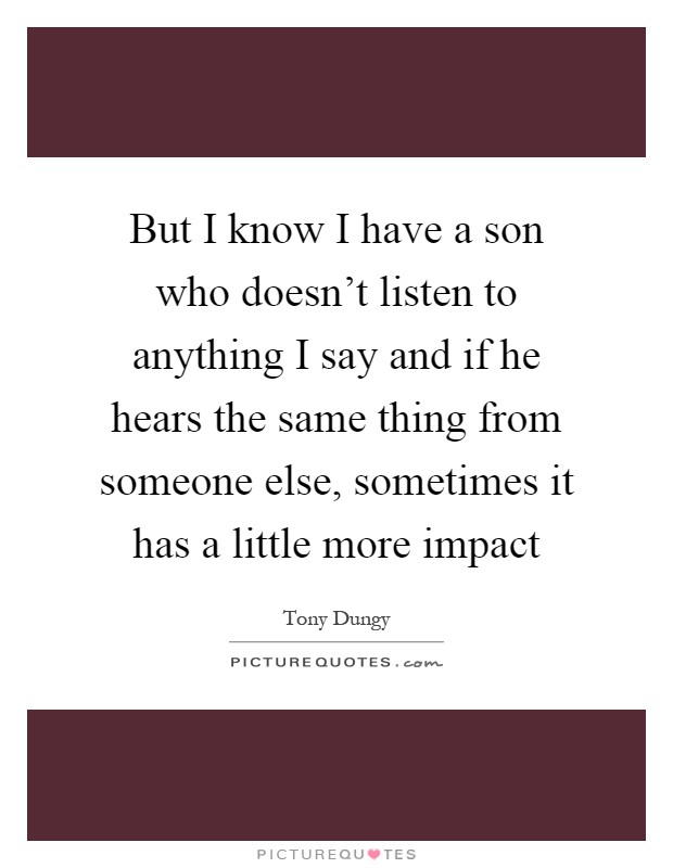 But I know I have a son who doesn't listen to anything I say and if he hears the same thing from someone else, sometimes it has a little more impact Picture Quote #1