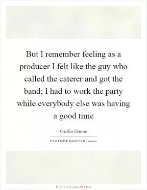 But I remember feeling as a producer I felt like the guy who called the caterer and got the band; I had to work the party while everybody else was having a good time Picture Quote #1