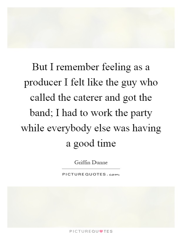 But I remember feeling as a producer I felt like the guy who called the caterer and got the band; I had to work the party while everybody else was having a good time Picture Quote #1