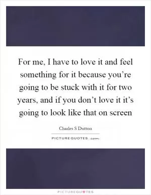 For me, I have to love it and feel something for it because you’re going to be stuck with it for two years, and if you don’t love it it’s going to look like that on screen Picture Quote #1
