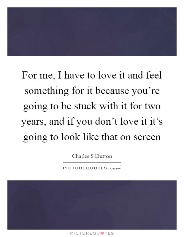 For me, I have to love it and feel something for it because you're going to be stuck with it for two years, and if you don't love it it's going to look like that on screen Picture Quote #1