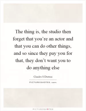The thing is, the studio then forget that you’re an actor and that you can do other things, and so since they pay you for that, they don’t want you to do anything else Picture Quote #1