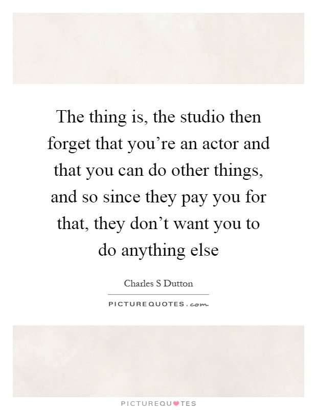 The thing is, the studio then forget that you're an actor and that you can do other things, and so since they pay you for that, they don't want you to do anything else Picture Quote #1