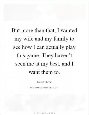 But more than that, I wanted my wife and my family to see how I can actually play this game. They haven’t seen me at my best, and I want them to Picture Quote #1