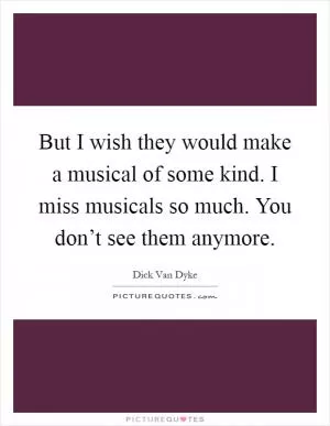 But I wish they would make a musical of some kind. I miss musicals so much. You don’t see them anymore Picture Quote #1