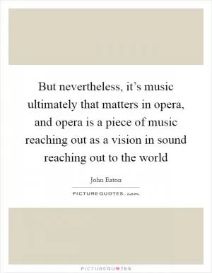 But nevertheless, it’s music ultimately that matters in opera, and opera is a piece of music reaching out as a vision in sound reaching out to the world Picture Quote #1