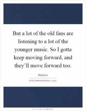But a lot of the old fans are listening to a lot of the younger music. So I gotta keep moving forward, and they’ll move forward too Picture Quote #1