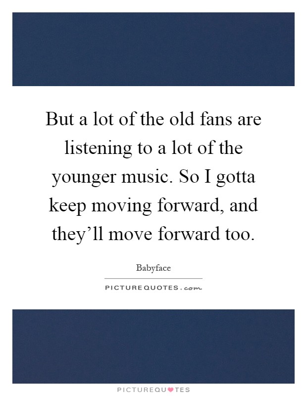 But a lot of the old fans are listening to a lot of the younger music. So I gotta keep moving forward, and they'll move forward too Picture Quote #1