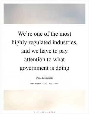 We’re one of the most highly regulated industries, and we have to pay attention to what government is doing Picture Quote #1