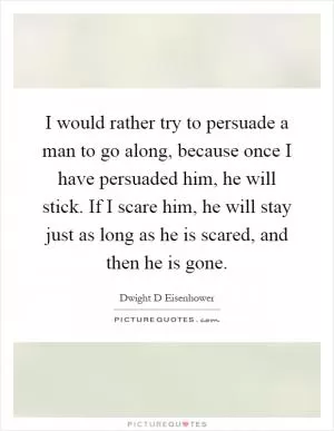 I would rather try to persuade a man to go along, because once I have persuaded him, he will stick. If I scare him, he will stay just as long as he is scared, and then he is gone Picture Quote #1