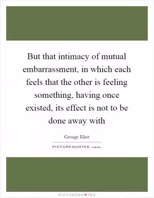 But that intimacy of mutual embarrassment, in which each feels that the other is feeling something, having once existed, its effect is not to be done away with Picture Quote #1