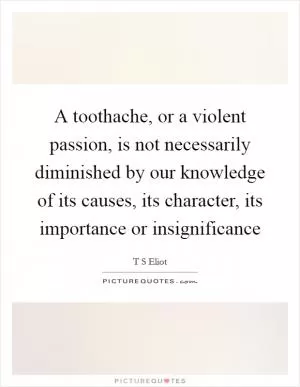 A toothache, or a violent passion, is not necessarily diminished by our knowledge of its causes, its character, its importance or insignificance Picture Quote #1