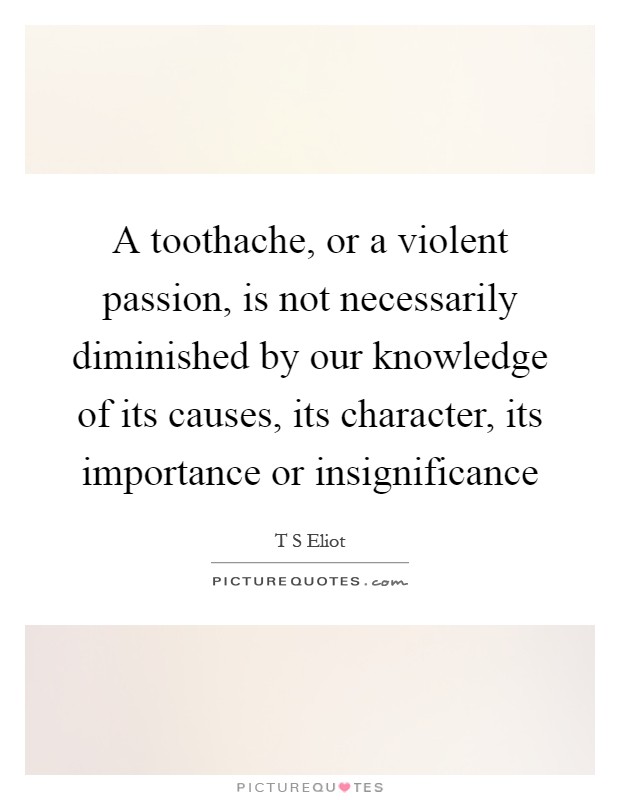 A toothache, or a violent passion, is not necessarily diminished by our knowledge of its causes, its character, its importance or insignificance Picture Quote #1