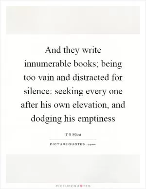 And they write innumerable books; being too vain and distracted for silence: seeking every one after his own elevation, and dodging his emptiness Picture Quote #1