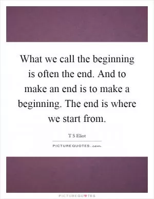 What we call the beginning is often the end. And to make an end is to make a beginning. The end is where we start from Picture Quote #1