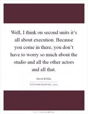 Well, I think on second units it’s all about execution. Because you come in there, you don’t have to worry so much about the studio and all the other actors and all that Picture Quote #1