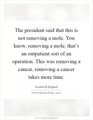 The president said that this is not removing a mole. You know, removing a mole, that’s an outpatient sort of an operation. This was removing a cancer, removing a cancer takes more time Picture Quote #1