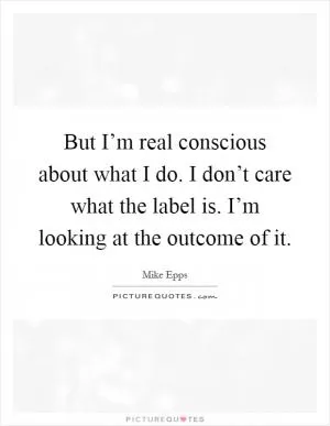 But I’m real conscious about what I do. I don’t care what the label is. I’m looking at the outcome of it Picture Quote #1
