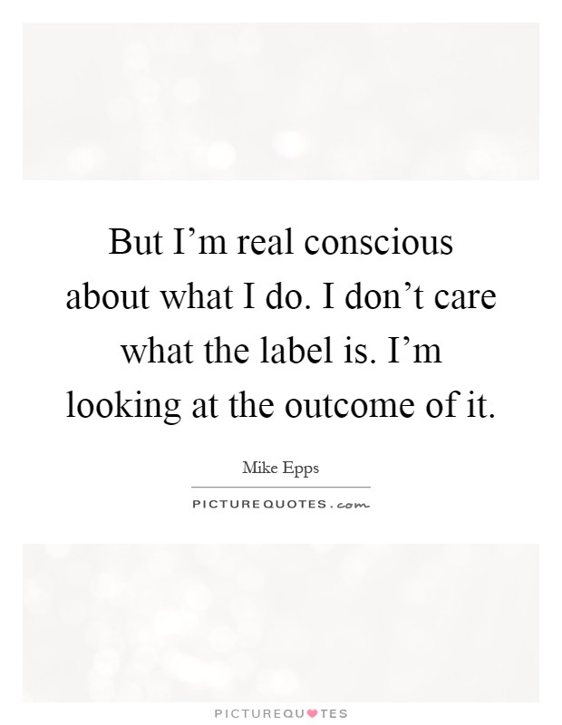 But I'm real conscious about what I do. I don't care what the label is. I'm looking at the outcome of it Picture Quote #1