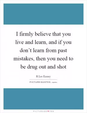 I firmly believe that you live and learn, and if you don’t learn from past mistakes, then you need to be drug out and shot Picture Quote #1