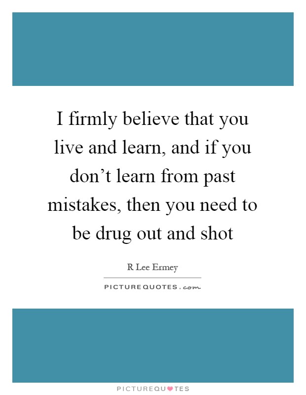 I firmly believe that you live and learn, and if you don't learn from past mistakes, then you need to be drug out and shot Picture Quote #1