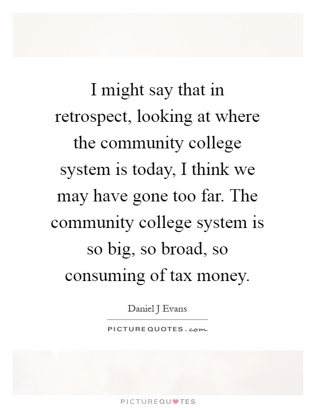 I might say that in retrospect, looking at where the community college system is today, I think we may have gone too far. The community college system is so big, so broad, so consuming of tax money Picture Quote #1