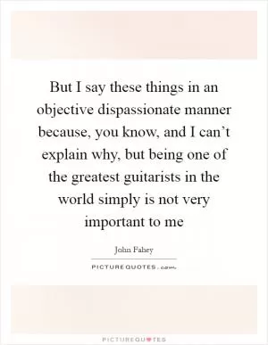 But I say these things in an objective dispassionate manner because, you know, and I can’t explain why, but being one of the greatest guitarists in the world simply is not very important to me Picture Quote #1