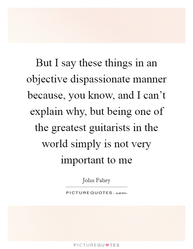 But I say these things in an objective dispassionate manner because, you know, and I can't explain why, but being one of the greatest guitarists in the world simply is not very important to me Picture Quote #1