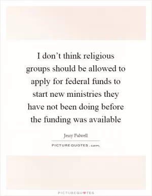 I don’t think religious groups should be allowed to apply for federal funds to start new ministries they have not been doing before the funding was available Picture Quote #1