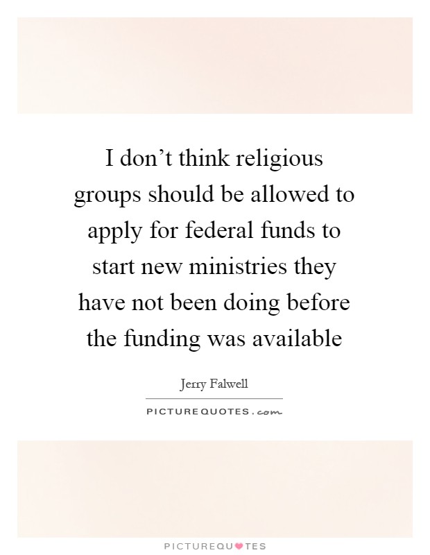 I don't think religious groups should be allowed to apply for federal funds to start new ministries they have not been doing before the funding was available Picture Quote #1
