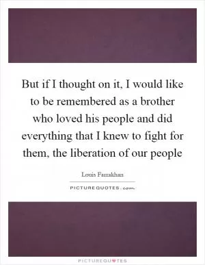 But if I thought on it, I would like to be remembered as a brother who loved his people and did everything that I knew to fight for them, the liberation of our people Picture Quote #1