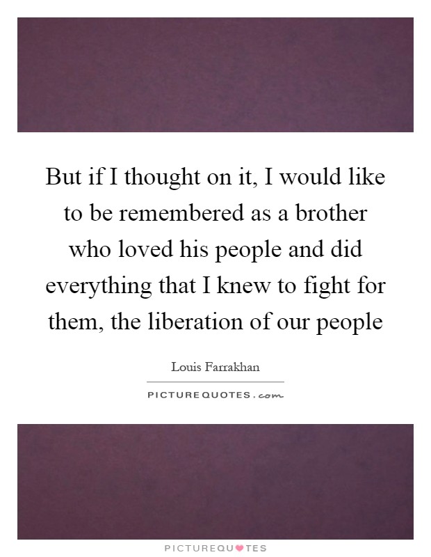 But if I thought on it, I would like to be remembered as a brother who loved his people and did everything that I knew to fight for them, the liberation of our people Picture Quote #1