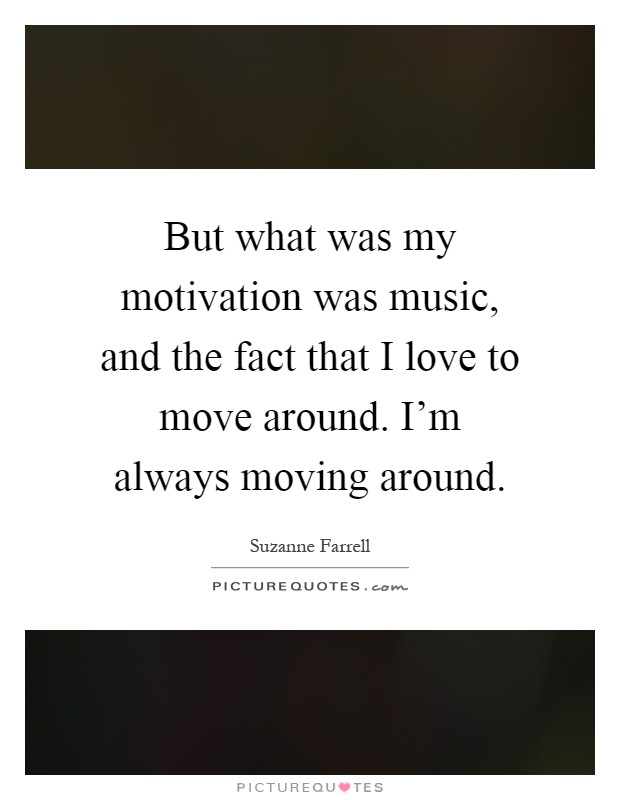But what was my motivation was music, and the fact that I love to move around. I'm always moving around Picture Quote #1