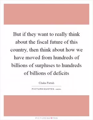 But if they want to really think about the fiscal future of this country, then think about how we have moved from hundreds of billions of surpluses to hundreds of billions of deficits Picture Quote #1