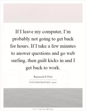 If I leave my computer, I’m probably not going to get back for hours. If I take a few minutes to answer questions and go web surfing, then guilt kicks in and I get back to work Picture Quote #1