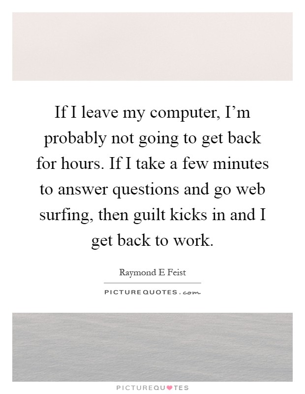 If I leave my computer, I'm probably not going to get back for hours. If I take a few minutes to answer questions and go web surfing, then guilt kicks in and I get back to work Picture Quote #1