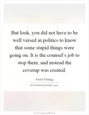 But look, you did not have to be well versed in politics to know that some stupid things were going on. It is the counsel’s job to stop them, and instead the coverup was created Picture Quote #1