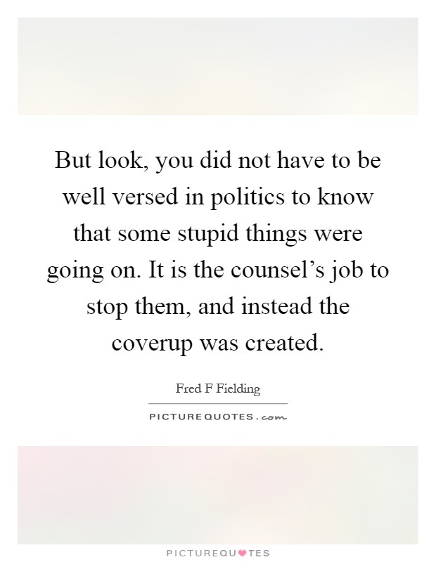 But look, you did not have to be well versed in politics to know that some stupid things were going on. It is the counsel's job to stop them, and instead the coverup was created Picture Quote #1