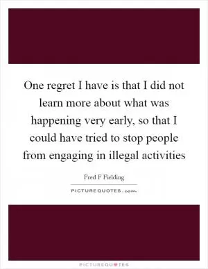 One regret I have is that I did not learn more about what was happening very early, so that I could have tried to stop people from engaging in illegal activities Picture Quote #1
