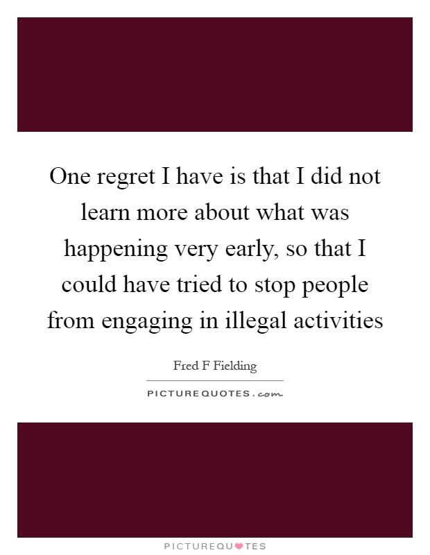 One regret I have is that I did not learn more about what was happening very early, so that I could have tried to stop people from engaging in illegal activities Picture Quote #1