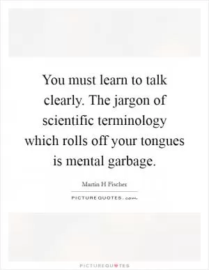 You must learn to talk clearly. The jargon of scientific terminology which rolls off your tongues is mental garbage Picture Quote #1