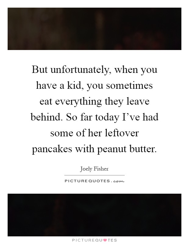 But unfortunately, when you have a kid, you sometimes eat everything they leave behind. So far today I've had some of her leftover pancakes with peanut butter Picture Quote #1