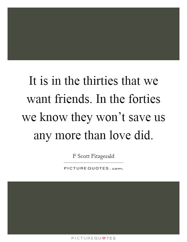 It is in the thirties that we want friends. In the forties we know they won't save us any more than love did Picture Quote #1