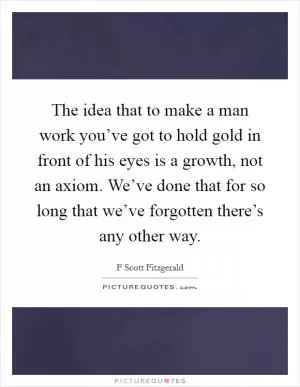 The idea that to make a man work you’ve got to hold gold in front of his eyes is a growth, not an axiom. We’ve done that for so long that we’ve forgotten there’s any other way Picture Quote #1